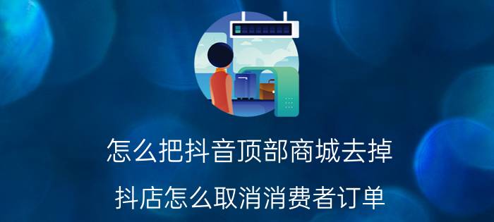 怎么把抖音顶部商城去掉 抖店怎么取消消费者订单？